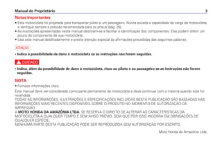 Notas Importantes
• Esta motocicleta foi projetada para transportar piloto e um passageiro. Nunca exceda a capacidade de carga da motocicleta
e verifique sempre a pressão recomendada para os pneus (pág. 26).
• As ilustrações apresentadas neste manual destinam-se a facilitar a identificação dos componentes. Elas podem diferir um
pouco do componente de sua motocicleta.
• Leia este manual detalhadamente e preste atenção especial às afirmações precedidas das seguintes palavras:
a
• Indica a possibilidade de dano à motocicleta se as instruções não forem seguidas.
c
• Indica, além da possibilidade de dano à motocicleta, risco ao piloto e ao passageiro se as instruções não forem
seguidas.
NOTA
• Fornece informações úteis.
Este manual deve ser considerado como parte permanente da motocicleta e deve continuar com a mesma quando esta for
revendida.
TODAS AS INFORMAÇÕES, ILUSTRAÇÕES E ESPECIFICAÇÕES INCLUÍDAS NESTA PUBLICAÇÃO SÃO BASEADAS NAS
INFORMAÇÕES MAIS RECENTES DISPONÍVEIS SOBRE O PRODUTO NO MOMENTO DE AUTORIZAÇÃO DA
IMPRESSÃO.
A MOTO HONDA DA AMAZÔNIA LTDA. SE RESERVA O DIREITO DE ALTERAR AS CARACTERÍSTICAS DA
MOTOCICLETA A QUALQUER TEMPO E SEM AVISO PRÉVIO, SEM QUE POR ISSO INCORRA EM OBRIGAÇÕES DE
QUALQUER ESPÉCIE.
NENHUMA PARTE DESTA PUBLICAÇÃO PODE SER REPRODUZIDA SEM AUTORIZAÇÃO POR ESCRITO.
Moto Honda da Amazônia Ltda.
Manual do Proprietário 3
 