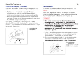 Funcionamento do Acelerador
(Observe “Cuidados na Manutenção” na página 44).
1. Verifique se a manopla do acelerador funciona
suavemente da posição totalmente aberta até a
totalmente fechada em todas as posições do guidão.
2. Meça a folga da manopla do acelerador na flange da
manopla. A folga normal deve ser de aproximadamente
2-6 mm de rotação da manopla.
Para ajustar a folga, solte a contraporca (1) e gire o
ajustador (2) no sentido desejado a fim de aumentar ou
diminuir a folga. Reaperte a contraporca e verifique a folga
da manopla novamente.
Marcha Lenta
(Observe “Cuidados na Manutenção” na página 44)
NOTA
Para uma regulagem precisa da rotação da marcha
lenta é necessário aquecer motor. Alguns minutos de
funcionamento são suficientes para aquecê-lo.
a
• Não tente compensar os defeitos de outros
sistemas com a regulagem da marcha lenta.
• A regulagem do carburador afeta diretamente o
desempenho da motocicleta. Procure sua
concessionária HONDA para efetuar as
regulagens do carburador que incluem limpeza,
inpeção e ajuste.
1. Ligue e aqueça o motor até obter a temperatura normal
de funcionamento. Coloque a transmissão em ponto
morto e apoie a motocicleta no cavalete lateral.
2. Gire o parafuso de aceleração (1) no sentido desejado
para obter a rotação da marcha lenta especificada.
Rotação da marcha lenta: 1.400 ± 100 (rpm)
Manual do Proprietário 51
(1) (2)
(1) Contraporca
(2) Ajustador
(1) Parafuso de
aceleração
(A) Aumenta a rotação
(B) Diminui a rotação
(A)
(B)
(1)
 