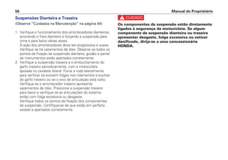 Suspensões Dianteira e Traseira
(Observe “Cuidados na Manutenção” na página 44)
1. Verifique o funcionamento dos amortecedores dianteiros,
acionando o freio dianteiro e forçando a suspensão para
cima e para baixo várias vezes.
A ação dos amortecedores deve ser progressiva e suave.
Verifique se há vazamentos de óleo. Observe se todos os
pontos de fixação da suspensão dianteira, guidão e painel
de instrumentos estão apertados corretamente.
2. Verifique a suspensão traseira e o embuchamento do
garfo traseiro periodicamente, com a motocicleta
apoiada no cavalete lateral. Force a roda lateralmente
para verificar se existem folgas nos rolamentos e buchas
do garfo traseiro ou se o eixo de articulação está solto.
Verifique se o amortecedor traseiro apresenta
vazamentos de óleo. Pressione a suspensão traseira
para baixo e verifique se as articulações do sistema
estão com folga excessiva ou desgaste.
Verifique todos os pontos de fixação dos componentes
da suspensão. Certifique-se de que estão em perfeito
estado e apertados corretamente.
c
Os componentes da suspensão estão diretamente
ligados à segurança da motocicleta. Se algum
componente da suspensão dianteira ou traseira
apresentar desgaste, folga excessiva ou estiver
danificado, dirija-se a uma concessionária
HONDA.
Manual do Proprietário56
 