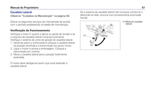 Cavalete Lateral
(Observe “Cuidados na Manutenção” na página 44)
Efetue os seguintes serviços de manutenção de acordo
com o período estabelecido na tabela de manutenção.
Verificação do Funcionamento
Verifique a mola (1) quanto a danos ou perda de tensão e se
o conjunto do cavalete lateral move-se livremente.
Verifique o sistema de corte de ignição do cavalete lateral.
1. Sente-se sobre a motocicleta e coloque o cavalete lateral
na posição recolhida e a transmissão em ponto morto.
2. Ligue o motor e acione a embreagem. Coloque a
transmissão em marcha.
3. Mova o cavalete lateral para a posição totalmente
estendida.
O motor deve desligar-se assim que você estender o
cavalete lateral.
Se o sistema de cavalete lateral não funcionar conforme a
descrição ao lado, procure sua concessionária autorizada
Honda.
Manual do Proprietário 57
(1) Mola do cavalete
lateral(3)
(1)
 