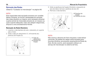 Remoção das Rodas
(Observe “Cuidados na manutenção” na página 44)
NOTA
Esta motocicleta está equipada somente com cavalete
lateral. Portanto, se houver necessidade de remoção
das rodas dianteira ou traseira, será necessário levantar
a parte central da motocicleta através de um macaco ou
outro suporte adequado. Caso não estejam disponíveis,
dirija-se a uma concessionária Honda.
Remoção da Roda Dianteira
1. Levante a roda dianteira do solo, colocando um suporte
sob o motor.
2. Solte o cabo do velocímetro (1), removendo seu
parafuso de fixação (2).
3. Solte os parafusos de fixação (3) direito e esquerdo do
eixo da roda e remova o parafuso do eixo (4).
4. Remova a roda dianteira.
NOTA
Não acione a alavanca do freio enquanto a roda estiver
removida. Os pistões do cáliper serão forçados para
fora dos cilindros, provocando vazamentos do fluido do
freio. Se isto ocorrer, será necessário efetuar um
serviço de manutenção no sistema de freio.
Manual do Proprietário58
(1) Cabo do
velocímetro
(2) Parafuso de
fixação
(1)
(3) Parafuso de
fixação
(4) Parafuso do eixo
(4)
(3)
(2)
 