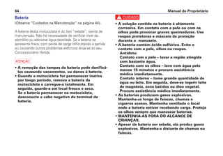 Bateria
(Observe “Cuidados na Manutenção” na página 44).
A bateria desta motocicleta é do tipo “selada”, isenta de
manutenção. Não há necessidade de verificar nível do
eletrólito ou adicionar água destilada. Se a bateria se
apresenta fraca, com perda de carga (dificultando a partida
ou causando outros problemas elétricos) dirija-se ao seu
Concessionário Honda.
a
• A remoção das tampas da bateria pode danificá-
las causando vazamentos, ou danos à bateria.
• Quando a motocicleta for permanecer inativa
por longo período, remova a bateria da
motocicleta e carregue-a totalmente. Em
seguida, guarde-a em local fresco e seco.
Se a bateria permanecer na motocicleta,
desconecte o cabo negativo do terminal da
bateria.
c
• A solução contida na bateria é altamente
corrosiva. Em contato com a pele ou com os
olhos pode provocar graves queimaduras. Use
roupas protetoras e máscara de proteção
durante o manuseio.
• A bateria contém ácido sulfúrico. Evite o
contato com a pele, olhos ou roupas.
Antídoto:
Contato com a pele – lavar a região atingida
com bastante água.
Contato com os olhos – lave com água pelo
menos 15 minutos e procure assistência
médica imediatamente.
Contato interno – tome grande quantidade de
água ou leite. Em seguida, deve-se ingerir leite
de magnésia, ovos batidos ou óleo vegetal.
Procure assistência médica imediatamente.
• As baterias produzem gases explosivos.
Mantenha-as longe de faíscas, chamas e
cigarros acesos. Mantenha ventilado o local
onde a bateria estiver recebendo carga. Proteja
os olhos sempre que manusear baterias.
• MANTENHA-AS FORA DO ALCANCE DE
CRIANÇAS.
• Apesar da bateria ser selada, ela produz gases
explosivos. Mantenha-a distante de chamas ou
faíscas.
Manual do Proprietário64
 
