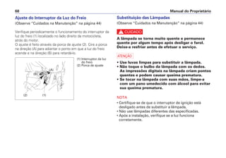 Ajuste do Interruptor da Luz do Freio
(Observe “Cuidados na Manutenção” na página 44)
Verifique periodicamente o funcionamento do interruptor da
luz do freio (1) localizado no lado direito da motocicleta,
atrás do motor.
O ajuste é feito através da porca de ajuste (2). Gire a porca
na direção (A) para adiantar o ponto em que a luz do freio
acende e na direção (B) para retardá-lo.
Substituição das Lâmpadas
(Observe “Cuidados na Manutenção” na página 44)
c
A lâmpada se torna muito quente e permanece
quente por algum tempo após desligar o farol.
Deixe-a resfriar antes de efetuar o serviço.
a
• Use luvas limpas para substituir a lâmpada.
• Não toque o bulbo da lâmpada com os dedos.
As impressões digitais na lâmpada criam pontos
quentes e podem causar queima prematura.
• Se tocar na lâmpada com suas mãos, limpe-a
com um pano umedecido com álcool para evitar
sua queima prematura.
NOTA
• Certifique-se de que o interruptor de ignição está
desligado antes de substituir a lâmpada.
• Não use lâmpadas diferentes das especificadas.
• Após a instalação, verifique se a luz funciona
corretamente.
Manual do Proprietário68
(1) Interruptor da luz
do freio
(2) Porca de ajuste
(2) (1)
(A)
(B)
 