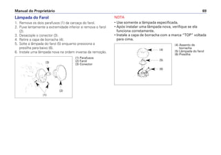 Lâmpada do Farol
1. Remova os dois parafusos (1) da carcaça do farol.
2. Puxe lentamente a extremidade inferior e remova o farol
(2).
3. Desacople o conector (3).
4. Retire a capa de borracha (4).
5. Solte a lâmpada do farol (5) enquanto pressiona a
presilha para baixo (6).
6. Instale uma lâmpada nova na ordem inversa da remoção.
NOTA
• Use somente a lâmpada especificada.
• Após instalar uma lâmpada nova, verifique se ela
funciona corretamente.
• Instale a capa de borracha com a marca “TOP” voltada
para cima.
Manual do Proprietário 69
(1) Parafusos
(2) Farol
(3) Conector
(2)
(3)
(1)
(4) Assento de
borracha
(5) Lâmpada do farol
(6) Presilha
(4)
(5)
(6)
 