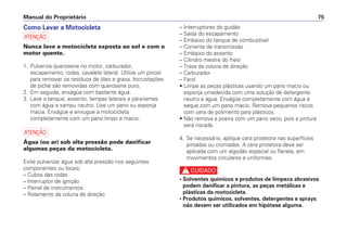 Como Lavar a Motocicleta
a
Nunca lave a motocicleta exposta ao sol e com o
motor quente.
1. Pulverize querosene no motor, carburador,
escapamento, rodas, cavalete lateral. Utilize um pincel
para remover os resíduos de óleo e graxa. Incrustações
de piche são removidas com querosene puro.
2. Em seguida, enxágüe com bastante água.
3. Lave o tanque, assento, tampas laterais e pára-lamas
com água e xampu neutro. Use um pano ou esponja
macia. Enxágüe e enxugue a motocicleta
completamente com um pano limpo e macio.
a
Água (ou ar) sob alta pressão pode danificar
algumas peças da motocicleta.
Evite pulverizar água sob alta pressão nos seguintes
componentes ou locais:
– Cubos das rodas
– Interruptor de ignição
– Painel de instrumentos
– Rolamento da coluna de direção
– Interruptores do guidão
– Saída do escapamento
– Embaixo do tanque de combustível
– Corrente de transmissão
– Embaixo do assento
– Cilindro mestre do freio
– Trava da coluna de direção
– Carburador
– Farol
• Limpe as peças plásticas usando um pano macio ou
esponja umedecida com uma solução de detergente
neutro e água. Enxágüe completamente com água e
seque com um pano macio. Remova pequenos riscos
com cera de polimento para plásticos.
• Não remova a poeira com um pano seco, pois a pintura
será riscada.
4. Se necessário, aplique cera protetora nas superfícies
pintadas ou cromadas. A cera protetora deve ser
aplicada com um algodão especial ou flanela, em
movimentos circulares e uniformes.
c
• Solventes químicos e produtos de limpeza abrasivos
podem danificar a pintura, as peças metálicas e
plásticas da motocicleta.
• Produtos químicos, solventes, detergentes e sprays
não devem ser utilizados em hipótese alguma.
Manual do Proprietário 75
 