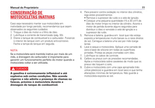 CONSERVAÇÃO DE
MOTOCICLETAS INATIVAS
Caso seja necessário manter sua motocicleta em
inatividade por longo período, recomendamos que sejam
observados os seguintes cuidados:
1. Troque o óleo do motor e o filtro de óleo.
2. Lubrifique a corrente de transmissão (pág. 55).
3. Drene o tanque de combustível e o carburador. Pulverize
o interior do tanque com um produto anti-corrosivo.
Feche a tampa do tanque em seguida.
NOTA
Se a motocicleta será mantida inativa por mais de um
mês, a drenagem do carburador é importante para
garantir um funcionamento perfeito do motor quando a
motocicleta voltar a ser utilizada.
c
A gasolina é extremamente inflamável e até
explosiva sob certas condições. Não acenda
cigarros e não admita a presença de chamas ou
faíscas, próximo à motocicleta durante a
drenagem do tanque de combustível.
4. Para prevenir contra oxidação no interior dos cilindros,
siga estes procedimentos:
• Remova o supressor de ruído e a vela de ignição.
• Coloque uma pequena quantidade (15 a 20 cm3
) de
óleo do motor limpo no interior do cilindro. Acione o
motor de partida durante alguns segundos para
distribuir o óleo e reinstale a vela de ignição e o
supressor de ruído.
5. Remova a bateria, guarde-a em local que não esteja
exposto a temperaturas muito baixas ou a raios diretos
do sol. Carregue a bateria uma vez por mês (carga
lenta).
6. Lave e seque a motocicleta. Aplique uma camada de
cera à base de silicone em todas as superfícies
pintadas. Proteja as peças cromadas com óleo.
7. Lubrifique os cabos de controle.
8. Calibre os pneus com as pressões recomendadas.
Apóie a motocicleta sobre cavaletes de modo que os
pneus não toquem o solo.
9. Cubra a motocicleta com uma capa apropriada (não
utilize plásticos) e guarde-a em local seco e que tenha
alterações mínimas de temperatura. Não guarde a
motocicleta exposta ao sol.
Manual do Proprietário 77
 