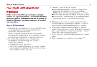 4. Obedeça a todas as leis de trânsito.
• Velocidade excessiva é um fator comum a muitos
acidentes. Obedeça aos limites de velocidade e
NUNCA dirija além do que as condições o permitam.
• Sinalize antes de fazer conversões ou mudar de pista.
• O tamanho e a maneabilidade da motocicleta podem
surpreender outros motociclistas e motoristas.
5. Não seja surpreendido por outros motoristas. Tenha
muita atenção nos cruzamentos, entradas e saídas de
estacionamentos e nas vias expressas ou rodovias.
6. Mantenha ambas as mãos no guidão e os pés nos
pedais de apoio enquanto estiver dirigindo. O passageiro
deve segurar-se com as duas mãos no piloto e manter
os pés apoiados nos pedais de apoio.
7. Nunca deixe sua motocicleta abandonada com o motor
ligado.
8. Faça a regulagem do espelho retrovisor (pág. 72).
Manual do Proprietário 7
PILOTAGEM COM SEGURANÇA
c
Pilotar uma motocicleta requer certos cuidados para
garantir sua segurança pessoal. Conheça tais requisitos
lendo com atenção todas as informações do Manual do
Condutor/Pilotagem com Segurança antes de conduzir
sua motocicleta.
Regras de Segurança
1. Efetue sempre a inspeção antes do uso (pág. 34) antes
de dar a partida no motor. Você poderá prevenir
acidentes e danos à motocicleta.
2 Muitos acidentes são causados por motociclistas
inexperientes. Dirija somente se for habilitado. NUNCA
empreste sua motocicleta a um piloto inexperiente.
3. Na maioria dos acidentes entre automóveis e
motocicletas, o motorista alega não ter visto a
motocicleta, portanto:
• ande sempre com o farol ligado;
• use sempre roupas e capacetes de cor clara e visível;
• não se posicione nas áreas onde o motorista tem sua
visão encoberta. Veja e seja visto.
 