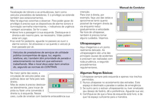fiscalização de trânsito e as ambulâncias, bem como
veículos precedidos de batedores. E o privilégio se estende
também aos estacionamentos.
Mas há algumas coisinhas a observar. Para poder gozar do
privilégio é preciso que os dispositivos de alarme sonoro e
iluminação vermelha intermitente, – indicativos de urgência
- estejam acionados. Se for o caso:
• deixe livre a passagem à sua esquerda. Desloque-se à
direita e até mesmo pare, se necessário. Vidas podem
estar em jogo;
• se você for pedestre, aguarde no passeio ao ouvir o
alarme sonoro. Só atravesse a rua quando o veículo já
tiver passado por ali.
Na maior parte das vezes, a
circulação de veículos pelas vias
públicas deve ser feita pelo lado
direito.
Mas às vezes é preciso deslocar-
se lateralmente, para trocar de
pista ou fazer uma conversão à
direita ou à esquerda. Nesse
caso, cuide de sinalizar com bastante antecedência sua
Veículos de prestadores de serviços de utilidade
pública (companhias de água, luz, esgoto,
telefone, etc.) também têm prioridade de parada e
estacionamento no local em que estiverem
trabalhando. Mas o local deve estar bem sinaliza-
do, segundo as normas do CONTRAN.
intenção.
Para virar à direita, por
exemplo, faça uso das setas e
aproxime-se tanto quanto
possível da margem direita da
via enquanto reduz
gradualmente a velocidade.
Na hora de ultrapassar,
também é preciso tomar
alguns cuidados. Vejamos.
Ultrapassagens
Aqui chegamos a um ponto
realmente delicado. As
ultrapassagens são uma das
principais causas de acidentes
e precisam ser realizadas com
toda prudência, e segundo
procedimentos
regulamentares.
Algumas Regras Básicas:
1.Ultrapasse sempre pela esquerda e apenas nos trechos
permitidos.
2. Nunca ultrapasse no acostamento das estradas. Este
espaço é destinado a paradas e saídas de emergência.
3. Se outro carro o estiver ultrapassando ou tiver sinalizado
seu desejo de fazê-lo, dê a preferência. Aguarde sua vez.
4. Certifique-se de que a faixa da esquerda está livre, e de
que há espaço suficiente para a manobra.
Manual do Condutor86
 