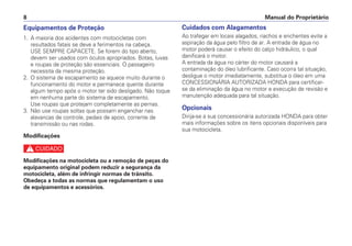 Equipamentos de Proteção
1. A maioria dos acidentes com motocicletas com
resultados fatais se deve a ferimentos na cabeça.
USE SEMPRE CAPACETE. Se forem do tipo aberto,
devem ser usados com óculos apropriados. Botas, luvas
e roupas de proteção são essenciais. O passageiro
necessita da mesma proteção.
2. O sistema de escapamento se aquece muito durante o
funcionamento do motor e permanece quente durante
algum tempo após o motor ter sido desligado. Não toque
em nenhuma parte do sistema de escapamento.
Use roupas que protejam completamente as pernas.
3. Não use roupas soltas que possam enganchar nas
alavancas de controle, pedais de apoio, corrente de
transmissão ou nas rodas.
Modificações
c
Modificações na motocicleta ou a remoção de peças do
equipamento original podem reduzir a segurança da
motocicleta, além de infringir normas de trânsito.
Obedeça a todas as normas que regulamentam o uso
de equipamentos e acessórios.
Cuidados com Alagamentos
Ao trafegar em locais alagados, riachos e enchentes evite a
aspiração da água pelo filtro de ar. A entrada de água no
motor poderá causar o efeito do calço hidráulico, o qual
danificará o motor.
A entrada da água no cárter do motor causará a
contaminação do óleo lubrificante. Caso ocorra tal situação,
desligue o motor imediatamente, substitua o óleo em uma
CONCESSIONÁRIA AUTORIZADA HONDA para certificar-
se da eliminação da água no motor e execução de revisão e
manutenção adequada para tal situação.
Opcionais
Dirija-se a sua concessionária autorizada HONDA para obter
mais informações sobre os itens opcionais disponíveis para
sua motocicleta.
Manual do Proprietário8
 