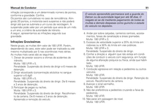 infração corresponde a um determinado número de pontos,
conforme a gravidade. Confira.
Os pontos são cumulativos no caso de reincidência. Atin-
gindo 20 pontos, o motorista será suspenso e não poderá
dirigir até que se submeta a um curso de reciclagem. A
suspensão pode valer por um período que varia de um mês
a um ano, a critério da autoridade de trânsito.
A seguir, apresentamos as infrações segundo sua
gravidade.
Infrações Gravíssimas
Neste grupo, as multas têm valor de 180 UFIR. Porém,
dependendo do caso, este valor pode ser triplicado ou até
mesmo multiplicado por 5 nas ocorrências mais sérias.
As multas mais caras são as seguintes:
1. Deixar de prestar socorro a vítimas de acidentes de
trânsito.
Multa: 180 UFIR x 5.
Penalidade: Suspensão do direito de dirigir e 6 meses de
detenção.
2.Dirigir alcoolizado (concentração alcóolica no sangue
superior a 6 dg/l)
Multa: 180 UFIR x 5.
Penalidade: Suspensão do direito de dirigir. De 6 meses
a 3 anos de detenção.
3.Participar de pegas ou rachas.
Multa: 180 UFIR x 3.
Penalidade: Suspensão do direito de dirigir. Recolhimen-
to da carteira. De 6 meses a 3 anos de detenção.
Apreensão e remoção do veículo.
4. Andar por sobre calçadas, canteiros centrais, acosta-
mentos, faixas de canalização e áreas gramadas.
Multa: 180 UFIR x 3.
5. Excesso de velocidade superior a 20% do limite em
rodovias ou a 50% do limite em vias públicas.
Multa: 180 UFIR x 3.
Penalidade: Suspensão do direito de dirigir.
6. Confiar a direção a alguém que não esteja em condi-
ções de conduzir o veículo com segurança, em função
de alguma alteração psíquica ou física, ainda que habili-
tado.
Multa: 180 UFIR.
7. Condução agressiva em relação a pedestres ou outros
veículos.
Multa: 180 UFIR.
Penalidade: Suspensão do direito de dirigir. Retenção do
veículo. Recolhimento da carteira.
8. Avançar o sinal vermelho.
Multa: 180 UFIR.
9. Não dar preferência a pedestres cruzando a faixa de
pedestres.
Multa: 180 UFIR.
10. Não parar em passagem de nível.
Multa: 180 UFIR.
O veículo apreendido permanece sob a guarda do
Detran ou da autoridade legal por até 30 dias. O
resgate só se dá mediante pagamento de todas as
multas e demais despesas como guincho e estada
do veículo no depósito.
Manual do Condutor 91
 