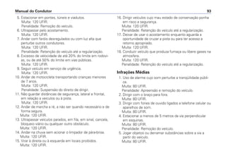5. Estacionar em pontes, túneis e viadutos.
Multa: 120 UFIR.
Penalidade: Remoção do veículo.
6. Ultrapassar pelo acostamento.
Multa: 120 UFIR.
7. Andar com faróis desregulados ou com luz alta que
perturbe outros condutores.
Multa: 120 UFIR.
Penalidade: Retenção do veículo até a regularização.
8. Excesso de velocidade de até 20% do limite em rodovi-
as, ou de até 50% do limite em vias públicas.
Multa: 120 UFIR.
9. Seguir veículo em serviço de urgência.
Multa: 120 UFIR.
10. Andar de motocicleta transportando crianças menores
de 7 anos.
Multa: 120 UFIR.
Penalidade: Suspensão do direito de dirigir.
11. Não guardar distâncias de segurança, lateral e frontal,
em relação a veículos ou à pista.
Multa: 120 UFIR.
12. Andar de marcha a ré, a não ser quando necessário e de
forma segura.
Multa: 120 UFIR.
13. Ultrapassar veículos parados, em fila, em sinal, cancela,
bloqueio viário ou qualquer outro obstáculo.
Multa: 120 UFIR.
14. Andar na chuva sem acionar o limpador de pára-brisa.
Multa: 120 UFIR.
15. Virar à direita ou à esquerda em locais proibidos.
Multa: 120 UFIR.
16. Dirigir veículos cujo mau estado de conservação ponha
em risco a segurança.
Multa: 120 UFIR.
Penalidade: Retenção do veículo até a regularização.
17. Deixar de usar o acostamento enquanto aguarda a
oportunidade de cruzar a pista ou para ter acesso a
retorno apropriado.
Multa: 120 UFIR.
18. Conduzir veículo que produza fumaça ou libere gases na
atmosfera.
Multa: 120 UFIR.
Penalidade: Retenção do veículo até a regularização.
Infrações Médias
1. Uso de alarme cujo som perturbe a tranqüilidade públi-
ca.
Multa: 80 UFIR.
Penalidade: Apreensão e remoção do veículo.
2. Dirigir com o braço para fora.
Multa: 80 UFIR.
3. Dirigir com fones de ouvido ligados a telefone celular ou
aparelhos de som.
Multa: 80 UFIR.
4. Estacionar a menos de 5 metros da via perpendicular
em esquinas.
Multa: 80 UFIR.
Penalidade: Remoção do veículo.
5. Jogar objetos ou derramar substâncias sobre a via a
partir do veículo.
Multa: 80 UFIR.
Manual do Condutor 93
 