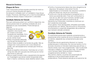 Chapas de Ferro
Todo motociclista conhece aquelas pranchas de metal co-
muns em trechos de pista sob reparos.
Se estiverem molhadas viram um verdadeiro rinque de pa-
tinação. Previna-se. Identifique com a máxima antecedência
a presença dessas chapas e reduza bem a velocidade.
Condição Adversa do Veículo
Para que você possa pilotar com conforto e segurança, seu
veículo precisa estar em perfeitas condições de uso e
adaptado às suas necessidades. Preste atenção ao
seguinte:
• Assegure-se de que seu
capacete e seus óculos este-
jam limpos e com boas
condições de visibilidade. Elimi-
ne todo e qualquer obstáculo
ao seu campo visual;
• Adote uma posição adequada,
que lhe permita alcançar sem
esforço todos os pedais e comandos do guidão. Não se
coloque nem muito próximo nem muito distante do
guidão, nem demasiadamente inclinado para frente ou
para trás.
• Ajuste os espelhos retrovisores. Você deve ter um bom
campo de visão sem que para isso tenha que se inclinar
para frente ou para trás.
• Use as roupas corretas e todo o equipamento de seguran-
ça. O passageiro que estiver sendo transportado deve
fazer o mesmo. Lembre-se, esses detalhes salvam vidas.
• Confira o funcionamento básico dos itens obrigatórios de
segurança. Se qualquer coisa estiver fora de
especificação ou funcionando mal, solucione o problema
antes de colocar seu veículo em movimento.
• Confira se o nível de combustível é compatível com o
trecho que pretende cobrir. Ficar sem combustível no
meio da rua, além de muito frustrante, também pode
oferecer perigo para todos os usuários da via.
Mantenha sua motocicleta, motoneta ou ciclomotor em
bom estado de conservação.
Pneus gastos, freios desregulados, lâmpadas queimadas,
componentes com defeito, falta de buzina ou retrovisores,
amortecedores e suspensão desgastados são problemas
que merecem atenção constante.
Condição Adversa de Trânsito
O motociclista precisa estar avaliando constantemente a
presença de outros usuários da via e a interação entre eles
no trânsito, adaptando seu comportamento para evitar
conflitos.
Os períodos de pico geralmente oferecem os maiores
problemas para o motociclista. No início da manhã e no fim
da tarde e durante os intervalos tradicionais para almoço, o
trânsito tende a ficar mais congestionado. Todo mundo está
indo para o trabalho ou voltando para casa. Em períodos
como Carnaval, Natal, férias escolares e feriados o
congestionamento também é maior.
Nos centros urbanos, os pontos de concentração de
pedestres e carros estacionados também são
problemáticos. Preste bastante atenção ao se aproximar de
Manual do Condutor 97
 