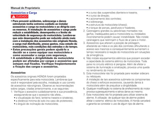 Manual do Proprietário 9
Acessórios e Carga
c
• Para prevenir acidentes, sobrecarga e danos
estruturais tenha extremo cuidado ao instalar
acessórios e carga na motocicleta e ao dirigi-la com
os mesmos. A instalação de acessórios e carga pode
reduzir a estabilidade, desempenho e o limite de
velocidade de segurança da motocicleta. Lembre-se
que este desempenho pode ser reduzido ainda mais
com a instalação dos acessórios não originais Honda,
a carga mal distribuída, pneus gastos, mau estado da
motocicleta, más condições das estradas e do tempo.
• Estas precauções gerais podem ajudá-lo a
decidir se e como equipar sua motocicleta e
como acomodar a carga com segurança.
• A estabilidade e dirigibilidade da motocicleta
podem ser afetadas por cargas e acessórios que
estejam mal fixados. Verifique freqüentemente
a fixação das cargas e acessórios.
Acessórios
Os acessórios originais HONDA foram projetados
especificamente para esta motocicleta. Lembre-se que
você é responsável pela escolha, instalação e uso correto
de acessórios não-originais. Observe as recomendações
sobre cargas, citadas anteriormente, e as seguintes:
1. Verifique o acessório cuidadosamente e sua procedência,
assegurando-se que o acessório não afeta...
• a visualização do farol, lanterna traseira e sinaleiras;
• a distância mínima do solo (no caso de protetores);
• o ângulo de inclinação da motocicleta;
• o curso das suspensões dianteira e traseira;
• o curso da direção;
• o acionamento dos controles;
• a sobrecarga;
• a estrutura da motocicleta (chassi);
• o torque de porcas, parafusos e fixadores.
2. Carenagens grandes ou pára-brisas montados nos
garfos, inadequados para a motocicleta ou instalados
incorretamente podem causar instabilidade. Não instale
carenagens que restrinjam o fluxo de ar para o motor.
3. Acessórios que alteram a posição de pilotagem,
afastando as mãos e os pés dos controles dificultando o
acesso aos mesmos e consequentemente aumentam o
tempo necessário à reação do motociclista em situações
de emergência.
4. Não instale equipamentos elétricos que possam exceder
a capacidade do sistema elétrico da motocicleta. Toda
pane no circuito elétrico é perigosa. Além de afetar o
sistema de iluminação e sinalização, provoca uma queda
no rendimento do motor.
5. Esta motocicleta não foi projetada para receber sidecars
ou reboques.
A instalação de tais acessórios submete os componentes
do chassi a esforços excessivos, causando danos à
motocicleta além de prejudicar a dirigibilidade.
6. Qualquer modificação no sistema de arrefecimento do motor
provoca superaquecimento e sérios danos ao mesmo.
7. Esta motocicleta não foi projetada para utilizar sistema de
alarme. A utilização de qualquer tipo de alarme poderá
afetar o sistema elétrico da motocicleta. A Honda cancelará
a garantia se constatar o uso de algum tipo de alarme.
 
