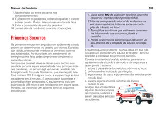 7. Não trafegue por entre os carros nos
congestionamentos.
8. Cuidado com os pedestres, sobretudo quando o trânsito
estiver parado. Muitos deles atravessam fora da faixa.
9. Evite a proximidade de veículos pesados.
10. Jamais discuta no trânsito ou aceite provocações.
Primeiros Socorros
Os primeiros minutos em seguida a um acidente de trânsito
podem ser determinantes no destino das vítimas. É preciso
agir rápido, prestando de imediato os primeiros socorros
aos acidentados. Por outro lado, um atendimento de
emergência mal feito pode comprometer ainda mais a
saúde das vítimas.
Sempre que possível, deve-se deixar que o socorro seja
prestado por uma equipe especializada. Nas principais cida-
des brasileiras, um serviço ágil vem sendo prestado pela
Emergência do Corpo de Bombeiros, que atende pelo tele-
fone número 193. Em alguns casos, a equipe chega ao local
do acidente em 3 minutos. É composta por socorristas e
paramédicos bem preparados. O equipamento inclui am-
bulâncias de UTI móvel e até helicópteros em alguns casos.
Portanto, ao presenciar um acidente tome as seguintes
providências:
Enquanto aguarda o socorro - ou nos casos em que não
seja possível contactar uma equipe de resgate - deve-se
proceder à prestação dos primeiros socorros.
Comece sinalizando o local do acidente, para evitar o
agravamento da situação e de modo a dar segurança a
quem presta o socorro.
1. acione o pisca-alerta dos veículos próximos ao local;
2. defina a melhor colocação do triângulo;
3. erga a tampa do capuz e porta-malas dos veículos próxi-
mos do local;
4. espalhe alguns arbustos ou folhas de árvores
no leito da via.
A seguir são apresentadas
algumas técnicas simples
de primeiros cuidados a
serem prestados em caso
de acidentes.
1. Ligue para 193 de qualquer telefone, aparelho
celular ou orelhão (não é preciso ficha).
2.Informe com precisão o local do acidente e os
veículos envolvidos. Informe sobre as condi-
ções de trânsito no local.
3. Tranqüilize as vítimas que estiverem conscien-
tes informando que o socorro já está a
caminho.
4. Preste os primeiros socorros que estiverem ao
seu alcance até a chegada da equipe de resga-
te.
Manual do Condutor 103
 