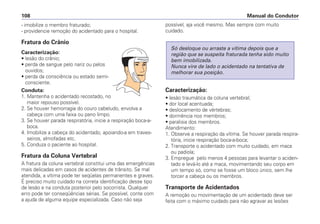 - imobilize o membro fraturado;
- providencie remoção do acidentado para o hospital.
Fratura do Crânio
Caracterização:
• lesão do crânio;
• perda de sangue pelo nariz ou pelos
ouvidos;
• perda da consciência ou estado semi-
consciente.
Conduta:
1. Mantenha o acidentado recostado, no
maior repouso possível.
2. Se houver hemorragia do couro cabeludo, envolva a
cabeça com uma faixa ou pano limpo.
3. Se houver parada respiratória, inicie a respiração boca-a-
boca.
4. Imobilize a cabeça do acidentado, apoiando-a em traves-
seiros, almofadas etc.
5. Conduza o paciente ao hospital.
Fratura da Coluna Vertebral
A fratura da coluna vertebral constitui uma das emergências
mais delicadas em casos de acidentes de trânsito. Se mal
atendida, a vítima pode ter seqüelas permanentes e graves.
É preciso muito cuidado na correta identificação desse tipo
de lesão e na conduta posterior pelo socorrista. Qualquer
erro pode ter conseqüências sérias. Se possível, conte com
a ajuda de alguma equipe especializada. Caso não seja
possível, aja você mesmo. Mas sempre com muito
cuidado.
Caracterização:
• lesão traumática da coluna vertebral;
• dor local acentuada;
• deslocamento de vértebras;
• dormência nos membros;
• paralisia dos membros.
Atendimento:
1. Observe a respiração da vítima. Se houver parada respira-
tória, inicie respiração boca-a-boca;
2. Transporte o acidentado com muito cuidado, em maca
ou padiola;
3. Empregue pelo menos 4 pessoas para levantar o aciden-
tado e levá-lo até a maca, movimentando seu corpo em
um tempo só, como se fosse um bloco único, sem lhe
torcer a cabeça ou os membros.
Transporte de Acidentados
A remoção ou movimentação de um acidentado deve ser
feita com o máximo cuidado para não agravar as lesões
Só desloque ou arraste a vítima depois que a
região que se suspeita fraturada tenha sido muito
bem imobilizada.
Nunca vire de lado o acidentado na tentativa de
melhorar sua posição.
Manual do Condutor108
 