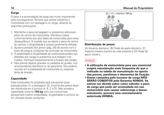 Manual do Proprietário10
Carga
O peso e a acomodação da carga são muito importantes
para sua segurança. Sempre que estiver pilotando a
motocicleta com um passageiro ou carga, observe as
seguintes precauções:
1. Mantenha o peso da bagagem e acessórios adicionais
perto do centro da motocicleta. Distribua o peso
uniformemente dos dois lados da motocicleta para evitar
desequilíbrios. À medida que se afasta o peso do centro
do veículo, a dirigibilidade é proporcionalmente afetada.
2. Ajuste a pressão dos pneus (pág. 26) de acordo com o
peso da carga e condições de condução da motocicleta.
3. A estabilidade e dirigibilidade da motocicleta podem ser
afetadas por cargas e acessórios que estejam mal
fixados. Verifique freqüentemente a fixação das cargas.
4. Não prenda objetos grandes ou pesados ao guidão, nos
amortecedores dianteiros ou ao pára-lama. Isto poderia
resultar em instabilidade da motocicleta ou resposta
lenta da direção.
Capacidade
Esta motocicleta foi projetada para transportar duas
pessoas piloto (1) e passageiro (2). A soma dos pesos deve
ser distribuída em 4 pontos (A, B, C e D). Não exceda a
capacidade máxima (156 kg) pois sua motocicleta
apresentará melhor estabilidade, dirigibilidade e conforto se
for utilizada nestas condições.
Distribuição de pesos:
(A) Assento dianteiro, (B) Pedal de apoio dianteiro, (C)
Assento traseiro (centro da roda traseira) e (D) Pedal de
apoio traseiro.
a
• A utilização da motocicleta para uso comercial
exigirá manutenção mais frequente do que o
indicado na tabela de manutenção no aperto
das porcas, parafusos e elementos de fixação.
• Danos causados pelo excesso de carga NÃO
SERÃO COBERTOS pela Garantia HONDA. Se
estiver em dúvida sobre como calcular o peso
da carga que pode ser acomodada em sua
motocicleta sem causar sobrecarga e danos
estruturais, procure uma concessionária
autorizada HONDA.
(2) + (1) = máximo 156 kg
 
