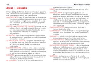 Anexo I – Glossário
O Novo Código de Trânsito Brasileiro introduz um glossário
com a definição de conceitos básicos apresentados na lei, o
qual transcrevemos abaixo, em sua totalidade:
ACOSTAMENTO - parte da via diferenciada da pista de rola-
mento destinada à parada ou estacionamento de veícu-
los, em caso de emergência, e à circulação de pedes-
tres e bicicletas, quando não houver local apropriado
para esse fim.
AGENTE DA AUTORIDADE DE TRÂNSITO - pessoa, civil ou
policial militar, credenciada pela autoridade de trânsito
para o exercício das atividades de fiscalização, opera-
ção, policiamento ostensivo de trânsito ou
patrulhamento.
AUTOMÓVEL - veículo automotor destinado ao transporte
de passageiros, com capacidade para até oito pessoas,
sem contar o condutor.
AUTORIDADE DE TRÂNSITO - dirigente máximo de órgão
ou entidade executivo integrante do Sistema Nacional
de Trânsito ou pessoa por ele expressamente
credenciada.
BALANÇO TRASEIRO - distância entre o plano vertical pas-
sando pelos centros das rodas traseiras extremas e o
ponto mais recuado do veículo, considerando-se todos
os elementos rigidamente fixados ao mesmo.
BICICLETA - veículo de propulsão humana, dotado de duas
rodas, não sendo, para efeito deste Código, similar à
motocicleta, motoneta e ciclomotor.
BICICLETÁRIO - local, na via ou fora dela, destinado ao
estacionamento de bicicletas.
BONDE - veículo de propulsão elétrica que se move sobre
trilhos.
BORDO DA PISTA - margem da pista, podendo ser
demarcada por linhas longitudinais de bordo que deli-
neiam a parte da via destinada à circulação de veículos.
CALÇADA - parte da via, normalmente segregada e em ní-
vel diferente, não destinada à circulação de veículos,
reservada ao trânsito de pedestres e, quando possível,
à implantação de mobiliário urbano, sinalização, vegeta-
ção e outros fins.
CAMINHÃO-TRATOR - veículo automotor destinado a
tracionar ou arrastar outro.
CAMINHONETE - veículo destinado ao transporte de carga
com peso bruto total de até três mil e quinhentos qui-
logramas.
CAMIONETA - veículo misto destinado ao transporte de
passageiros e carga no mesmo compartimento.
CANTEIRO CENTRAL - obstáculo físico construído como
separador de duas pistas de rolamento, eventualmente
substituído por marcas viárias (canteiro fictício).
CAPACIDADE MÁXIMA DE TRAÇÃO - máximo peso que a
unidade de tração é capaz de tracionar, indicado pelo
fabricante, baseado em condições sobre suas limita-
ções de geração e multiplicação de momento de força
e resistência dos elementos que compõem a transmis-
são.
CARREATA - deslocamento em fila na via de veículos
automotores em sinal de regozijo, de reivindicação, de
protesto cívico ou de uma classe.
Manual do Condutor110
 