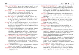 PESO BRUTO TOTAL - peso máximo que o veículo transmi-
te ao pavimento, constituído da soma da tara mais a
lotação.
PESO BRUTO TOTAL COMBINADO - peso máximo trans-
mitido ao pavimento pela combinação de um
caminhão-trator mais seu semi-reboque ou do
caminhão mais o seu reboque ou reboques.
PISCA-ALERTA - luz intermitente do veículo, utilizada em
caráter de advertência, destinada a indicar aos demais
usuários da via que o veículo está imobilizado ou em
situação de emergência.
PISTA - parte da via normalmente utilizada para a circulação
de veículos, identificada por elementos separadores ou
por diferença de nível em relação às calçadas, ilhas ou
aos canteiros centrais.
PLACAS - elementos colocados na posição vertical, fixados
ao lado ou suspensos sobre a pista, transmitindo
mensagens de caráter permanente e, eventualmente,
variáveis, mediante símbolo ou legendas pré-reconhe-
cidas e legalmente instituídas como sinais de trânsito.
POLICIAMENTO OSTENSIVO DE TRÂNSITO - função
exercida pelas Polícias Militares com o objetivo de pre-
venir e reprimir atos relacionados com a segurança
pública e de garantir obediência às normas relativas à
segurança de trânsito, assegurando a livre circulação e
evitando acidentes.
PONTE - obra de construção civil destinada a ligar margens
opostas de uma superfície líquida qualquer.
REBOQUE - veículo destinado a ser engatado atrás de um
veículo automotor.
REGULAMENTAÇÃO DA VIA - implantação de sinalização
de regulamentação pelo órgão ou entidade competen-
te com circunscrição sobre a via, definindo, entre ou-
tros, sentido de direção, tipo de estacionamento, horá-
rios e dias.
REFÚGIO - parte da via, devidamente sinalizada e protegi-
da, destinada ao uso de pedestres durante a travessia
da mesma.
RENACH - Registro Nacional de Condutores Habilitados.
RENAVAM - Registro Nacional de Veículos Automotores.
RETORNO - movimento de inversão total de sentido da di-
reção original de veículos.
RODOVIA - via rural pavimentada.
SEMI-REBOQUE - veículo de um ou mais eixos que se
apóia na sua unidade tratora ou é a ela ligado por meio
de articulação.
SINAIS DE TRÂNSITO - elementos de sinalização viária que
se utilizam de placas, marcas viárias, equipamentos de
controle luminosos, dispositivos auxiliares, apitos e
gestos, destinados exclusivamente a ordenar ou dirigir
o trânsito dos veículos e pedestres.
SINALIZAÇÃO - conjunto de sinais de trânsito e dispositivos
de segurança colocados na via pública com o objetivo
de garantir sua utilização adequada, possibilitando
melhor fluidez no trânsito e maior segurança dos veícu-
los e pedestres que nela circulam.
SONS POR APITO - sinais sonoros, emitidos exclusivamen-
te pelos agentes da autoridade de trânsito nas vias,
para orientar ou indicar o direito de passagem dos veí-
culos ou pedestres, sobrepondo-se ou completando
Manual do Condutor114
 
