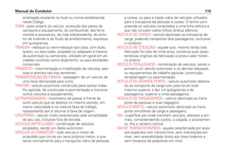 sinalização existente no local ou norma estabelecida
neste Código.
TARA - peso próprio do veículo, acrescido dos pesos da
carroçaria e equipamento, do combustível, das ferra-
mentas e acessórios, da roda sobressalente, do extin-
tor de incêndio e do fluido de arrefecimento, expresso
em quilogramas.
TRAILER - reboque ou semi-reboque tipo casa, com duas,
quatro, ou seis rodas, acoplado ou adaptado à traseira
de automóvel ou camionete, utilizado em geral em ati-
vidades turísticas como alojamento, ou para atividades
comerciais.
TRÂNSITO - movimentação e imobilização de veículos, pes-
soas e animais nas vias terrestres.
TRANSPOSIÇÃO DE FAIXAS - passagem de um veículo de
uma faixa demarcada para outra.
TRATOR - veículo automotor construído para realizar traba-
lho agrícola, de construção e pavimentação e tracionar
outros veículos e equipamentos.
ULTRAPASSAGEM - movimento de passar à frente de
outro veículo que se desloca no mesmo sentido, em
menor velocidade e na mesma faixa de tráfego,
necessitando sair e retornar à faixa de origem.
UTILITÁRIO - veículo misto caracterizado pela versatilidade
do seu uso, inclusive fora de estrada.
VEÍCULO ARTICULADO - combinação de veículos
acoplados, sendo um deles automotor.
VEÍCULO AUTOMOTOR - todo veículo a motor de
propulsão que circule por seus próprios meios, e que
serve normalmente para o transporte viário de pessoas
e coisas, ou para a tração viária de veículos utilizados
para o transporte de pessoas e coisas. O termo com-
preende os veículos conectados a uma linha elétrica e
que não circulam sobre trilhos (ônibus elétrico).
VEÍCULO DE CARGA - veículo destinado ao transporte de
carga, podendo transportar dois passageiros, exclusive
o condutor.
VEÍCULO DE COLEÇÃO - aquele que, mesmo tendo sido
fabricado há mais de trinta anos, conserva suas carac-
terísticas originais de fabricação e possui valor históri-
co próprio.
VEÍCULO CONJUGADO - combinação de veículos, sendo o
primeiro um veículo automotor e os demais reboques
ou equipamentos de trabalho agrícola, construção,
terraplenagem ou pavimentação.
VEÍCULO DE GRANDE PORTE - veículo automotor destina-
do ao transporte de carga com peso bruto total
máximo superior a dez mil quilogramas e de
passageiros, superior a vinte passageiros.
VEÍCULO DE PASSAGEIROS - veículo destinado ao trans-
porte de pessoas e suas bagagens.
VEÍCULO MISTO - veículo automotor destinado ao trans-
porte simultâneo de carga e passageiro.
VIA - superfície por onde transitam veículos, pessoas e ani-
mais, compreendendo a pista, a calçada, o acostamen-
to, ilha e canteiro central.
VIA DE TRÂNSITO RÁPIDO - aquela caracterizada por aces-
sos especiais com trânsito livre, sem interseções em
nível, sem acessibilidade direta aos lotes lindeiros e
sem travessia de pedestres em nível.
Manual do Condutor 115
 