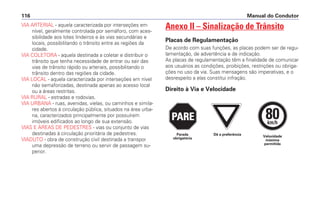 VIA ARTERIAL - aquela caracterizada por interseções em
nível, geralmente controlada por semáforo, com aces-
sibilidade aos lotes lindeiros e às vias secundárias e
locais, possibilitando o trânsito entre as regiões da
cidade.
VIA COLETORA - aquela destinada a coletar e distribuir o
trânsito que tenha necessidade de entrar ou sair das
vias de trânsito rápido ou arteriais, possibilitando o
trânsito dentro das regiões da cidade.
VIA LOCAL - aquela caracterizada por interseções em nível
não semaforizadas, destinada apenas ao acesso local
ou a áreas restritas.
VIA RURAL - estradas e rodovias.
VIA URBANA - ruas, avenidas, vielas, ou caminhos e simila-
res abertos à circulação pública, situados na área urba-
na, caracterizados principalmente por possuírem
imóveis edificados ao longo de sua extensão.
VIAS E ÁREAS DE PEDESTRES - vias ou conjunto de vias
destinadas à circulação prioritária de pedestres.
VIADUTO - obra de construção civil destinada a transpor
uma depressão de terreno ou servir de passagem su-
perior.
Anexo II – Sinalização de Trânsito
Placas de Regulamentação
De acordo com suas funções, as placas podem ser de regu-
lamentação, de advertência e de indicação.
As placas de regulamentação têm a finalidade de comunicar
aos usuários as condições, proibições, restrições ou obriga-
ções no uso da via. Suas mensagens são imperativas, e o
desrespeito a elas constitui infração.
Direito à Via e Velocidade
Manual do Condutor116
PARE
PARE
PARE
80km/h
Dê a preferência Velocidade
máxima
permitida
Parada
obrigatória
 