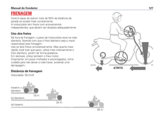 Manual do Condutor 127
Uso dos freios
Na hora da frenagem, o peso da motocicleta recai na roda
dianteira, fazendo com que o freio dianteiro seja o maior
responsável pela frenagem.
Use os dois freios simultaneamente. Mas quanto mais
rápido você tiver que parar, utilize mais intensamente o
freio dianteiro, porém de forma gradativa.
Em declives, utilize também o freio motor.
Importante: em pisos molhados e escorregadios, tome
cuidado para não deixar a roda travar, evitando uma
derrapagem.
Distância de frenagem
Velocidade: 50 km/h
FRENAGEM
Você é capaz de reduzir mais de 50% da distância de
parada se souber frear corretamente.
A motocicleta tem freios com acionamentos
independentes, que devem ser dosados adequadamente.
traseiro +
dianteiro
só dianteiro
18 m
24 m
35 m
só traseiro
ATRITO
 