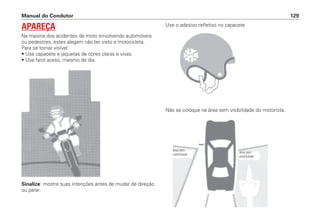 Sinalize: mostre suas intenções antes de mudar de direção
ou parar.
Use o adesivo refletivo no capacete
Não se coloque na área sem visibilidade do motorista.
Manual do Condutor 129
APAREÇA
Na maioria dos acidentes de moto envolvendo automóveis
ou pedestres, estes alegam não ter visto a motocicleta.
Para se tornar visível:
• Use capacete e jaquetas de cores claras e vivas.
• Use farol aceso, mesmo de dia.
área sem
visibilidade
área sem
visibilidade
 