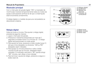Mostrador principal
Com o interruptor de ignição ligado “ON”,o mostrador de
multi-função mostrará temporariamente todos os modos de
ajuste e será possível certificar-se de que o cristal líquido
está funcionando corretamente.
O relógio digital e o medidor de percurso retrocederão se
desconectar a bateria.
Relógio digital
Indica as horas e minutos. Para ajustar o relógio digital,
proceda da seguinte maneira:
1. Ligue o interruptor de ignição.
2. Pressione e mantenha pressionado por mais de 2
segundos os botões horas (1) e minutos (2) . O relógio
digital será posicionado no modo ajuste.
3. Para ajustar as horas, pressione e solte o botão horas (1)
até que a hora desejada e os divisores “AM ou PM”
desejados sejam indicados.
4. Para ajustar os minutos pressione e solte o botão
minutos (2) até que os minutos desejados sejam
indicados. O mostrador retornará a “00” quando atingir
“60” minutos, sem afetar a hora indicada.
5. Para terminar o ajuste do relógio, pressione e segure o
botão reset (3).
Manual do Proprietário 17
(1) Relógio digital
(2) Hodômetro
(3) Medidor de
percurso
(4) Indicador de
combustível
(1)
(2)
(3)
(4)
(1) Botão horas
(2) Botão minutos
(3) Botão reset
(1) (2) (3)
 