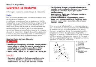 Manual do Proprietário 19
COMPONENTES PRINCIPAIS
(Informações necessárias para a utilização da motocicleta)
Freios
Esta motocicleta está equipada com freios dianteiro a disco
de acionamento hidráulico.
À medida que as pastilhas do freio se desgastam, o nível do
fluido do freio no reservatório fica mais baixo, compensando o
desgaste das pastilhas automaticamente. Não há ajustes a
serem feitos, mas o nível do fluido do freio e o desgaste das
pastilhas devem ser verificados periodicamente. Observe
também se há vazamentos de fluido no sistema. Se a folga da
alavanca for excessiva e o desgaste das pastilhas não exceder
o limite de uso, provavelmente haverá ar no sistema. Dirija-se
a uma concessionária HONDA para efetuar esse serviço.
Nível do Fluido do Freio Dianteiro
c
• O fluido do freio provoca irritações. Evite o contato
com a pele e os olhos. Em caso de contato, lave a
área atingida com bastante água. Se os olhos
forem atingidos, procure assistência médica.
• MANTENHA LONGE DO ALCANCE DE CRIANÇAS
a
• Manuseie o fluido do freio com cuidado, pois
este pode danificar a pintura, as lentes dos
instrumentos e a fiação em caso de contato.
• Certifique-se de que o reservatório esteja na
posição horizontal antes de remover a tampa e
completar o nível do fluido para evitar
derramamento.
• Use somente fluido para freio que atenda às
especificações DOT 4.
• Nunca deixe entrar contaminantes (poeira,
água, etc.) no reservatório do fluido do freio.
Limpe o reservatório externamente antes de
retirar a tampa.
Deve-se adicionar o fluido do freio no reservatório sempre
que o nível do fluido estiver próximo à marca INFERIOR (1)
do reservatório, com a motocicleta na posição vertical.
Remova a tampa lateral direita. Retire os parafusos (2), a
tampa do reservatório (3), a placa do diafragma (4) e o
diafragma (5). Abasteça o reservatório com fluido para freio
DOT 4 até atingir a marca de nível superior (6). Reinstale o
diafragma, a placa do diafragma e a tampa do reservatório,
apertando os parafusos firmemente.
(1) Marca de nível
INFERIOR
(2) Parafusos
(3) Tampa do
reservatório
(4) Placa do diafragma
(5) Diafragma
(6) Marca de nível
SUPERIOR
(2)
(1)
(6)
(4)
(5)
(3)
 