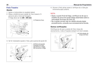 Manual do Proprietário20
4. Acione o freio várias vezes e verifique se a roda gira
livremente após soltá-lo.
NOTA
• Após o ajuste final da folga, certifique-se de que o
entalhe da porca de ajuste esteja assentado sobre a
articulação do braço do freio (3).
• Se o ajuste correto não for obtido através deste
procedimento, consulte sua concessionária Honda.
Outras verificações
Certifique-se de que a vareta do freio, braço de
acionamento, mola e fixações estejam em bom estado.
Freio Traseiro
Ajuste:
1. Apóie a motocicleta no cavalete lateral.
2. Meça a distância que o pedal do freio traseiro (1)
percorre até o início da frenagem.
A folga deve ser de 20 – 30 mm
3. Se for necessário ajustar o freio, gire a porca de ajuste (2).
(1) Pedal do freio(1)
Ꭽ
(2) Porca de ajuste
(3) Braço do freio
(A) Diminui a folga
(B) Aumenta a folga
(3) (2)
Ꭽ
Ꭾ
(4) Articulação do
braço do freio
(4)
 