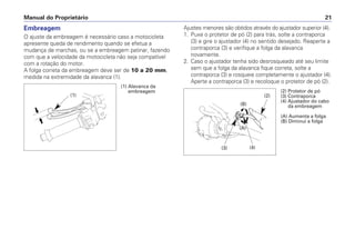 Ajustes menores são obtidos através do ajustador superior (4).
1. Puxe o protetor de pó (2) para trás, solte a contraporca
(3) e gire o ajustador (4) no sentido desejado. Reaperte a
contraporca (3) e verifique a folga da alavanca
novamente.
2. Caso o ajustador tenha sido desrosqueado até seu limite
sem que a folga da alavanca fique correta, solte a
contraporca (3) e rosqueie completamente o ajustador (4).
Aperte a contraporca (3) e recoloque o protetor de pó (2).
Manual do Proprietário 21
Embreagem
O ajuste da embreagem é necessário caso a motocicleta
apresente queda de rendimento quando se efetua a
mudança de marchas, ou se a embreagem patinar, fazendo
com que a velocidade da motocicleta não seja compatível
com a rotação do motor.
A folga correta da embreagem deve ser de 10 a 20 mm,
medida na extremidade da alavanca (1).
(1) Alavanca da
embreagem
(1)
(2) Protetor de pó
(3) Contraporca
(4) Ajustador do cabo
da embreagem
(A) Aumenta a folga
(B) Diminui a folga
(2)
(4)(3)
(B)
(A)
 