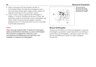Outras Verificações
Verifique se há dobras ou marcas de desgaste no cabo da
embreagem que possam causar travamento ou danificar o
acionamento da embreagem. Lubrifique o cabo com óleo
de boa qualidade para impedir corrosão e desgaste
prematuros.
Manual do Proprietário22
(5)
(A)
(B)(6)
(5) Contraporca
(6) Porca de ajuste
(A) Aumenta a folga
(B) Diminui a folga
5. Solte a contraporca (5) do ajustador situado na
extremidade inferior do cabo da embreagem e gire a
porca de ajuste (6) até obter a folga correta. Aperte em
seguida a contraporca (5) e verifique o ajuste.
6. Ligue o motor, acione a alavanca da embreagem e
engate a 1ª marcha. Certifique-se de que o motor não
apresenta queda no rendimento e que a embreagem não
patina. Solte a alavanca da embreagem e acelere
gradativamente. A motocicleta deve sair com suavidade
e aceleração progressiva.
NOTA
Caso não seja possível obter o ajuste da embreagem
pelos procedimentos descritos, ou caso a embreagem
não funcione corretamente, dirija-se a uma
concessionária HONDA para que seja feita uma
inspeção no sistema da embreagem.
 