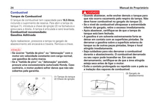 Manual do Proprietário24
Combustível
Tanque de Combustível
O tanque de combustível tem capacidade para 16,5 litros,
incluindo o suprimento de reserva. Para abrir a tampa do
tanque (1), introduza a chave de ignição (2) na fechadura e
gire-a para a direita. A tampa é articulada e será levantada.
Combustível recomendado:
Gasolina Aditivada
Após reabastecer, pressione a tampa no gargalo de
abastecimento até encaixá-la e travá-la. Remova a chave.
a
• Se ocorrer “batida de pino” ou “detonação” com o
motor em velocidade constante com carga normal,
use gasolina de outra marca.
• Se a “batida de pino” ou “detonação” persistir,
procure uma concessionária autorizada Honda. Caso
contrário, o motor poderá sofrer danos que não são
cobertos pela garantia.
c
• Quando abastecer, evite encher demais o tanque para
que não ocorra vazamento pelo respiro da tampa. Não
deve haver combustível no gargalo do tanque (3).
• Se o nível de combustível ultrapassar a extremidade
inferior do gargalo, retire o excesso imediatamente.
• Após abastecer, certifique-se de que a tampa do
tanque está bem fechada.
• A gasolina é um solvente extremamente forte se
deixar em contato com as superfícies pintadas. Se
derramar a gasolina sobre a superfície externa do
tanque ou de outras peças pintadas, limpe o local
atingido imediatamente.
• Seja cuidadoso para não derramar o combustível
durante o abastecimento. O combustível derramado
ou seu vapor pode incendiar-se. Em caso de
derramamento, certifique-se de que a área atingida
esteja seca antes de ligar o motor.
• Evite o contato prolongado ou repetido com a pele ou
a inalação dos vapores de combustível.
(2)
(1) Tampa do tanque
(2) Chave de ignição
(3)
(3) Gargalo de
abastecimento
(1)
 