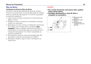 a
• Se o motor funcionar com pouco óleo, poderá
sofrer sérios danos.
• Verifique diariamente o nível de óleo e
complete se necessário.
Manual do Proprietário 25
Óleo do Motor
Verificação do Nível de Óleo do Motor
Verifique o nível de óleo diariamente, antes de colocar o
motor em funcionamento. O nível de óleo deve ser mantido
entre as marcas de nível superior (1) e inferior (2) gravadas
na vareta do medidor (3).
1. Ligue o motor e deixe-o funcionar em marcha lenta por
alguns minutos.
2. Desligue o motor e mantenha a motocicleta na posição
vertical em local plano.
3. Após alguns minutos, remova o medidor do nível de óleo
(3). Limpe-o com um pano seco e reinstale-o sem
rosquear. Retire o medidor novamente e verifique o
nível de óleo. O nível de óleo deve ser mantido entre as
marcas de nível superior (1) e inferior (2) gravadas na
vareta do medidor (3).
4. Se necessário, adicione o óleo recomendado (pág. 46)
até atingir a marca de nível superior do medidor.
5. Reinstale o medidor. Ligue o motor e verifique se há
vazamentos
(3)
(2)
(1)
(1) Marca de nível
superior
(2) Marca de nível
inferior
(3) Tampa/vareta
medidora do nível
de óleo
 