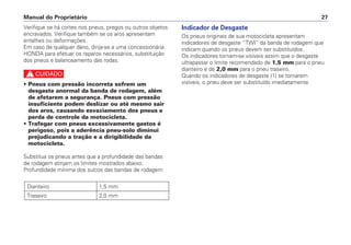 Indicador de Desgaste
Os pneus originais de sua motocicleta apresentam
indicadores de desgaste “TWI” da banda de rodagem que
indicam quando os pneus devem ser substituídos.
Os indicadores tornam-se visíveis assim que o desgaste
ultrapassar o limite recomendado de 1,5 mm para o pneu
dianteiro e de 2,0 mm para o pneu traseiro.
Quando os indicadores de desgaste (1) se tornarem
visíveis, o pneu deve ser substituído imediatamente.
Manual do Proprietário 27
Verifique se há cortes nos pneus, pregos ou outros objetos
encravados. Verifique também se os aros apresentam
entalhes ou deformações.
Em caso de qualquer dano, dirija-se a uma concessionária
HONDA para efetuar os reparos necessários, substituição
dos pneus e balanceamento das rodas.
c
• Pneus com pressão incorreta sofrem um
desgaste anormal da banda de rodagem, além
de afetarem a segurança. Pneus com pressão
insuficiente podem deslizar ou até mesmo sair
dos aros, causando esvaziamento dos pneus e
perda de controle da motocicleta.
• Trafegar com pneus excessivamente gastos é
perigoso, pois a aderência pneu-solo diminui
prejudicando a tração e a dirigibilidade da
motocicleta.
Substitua os pneus antes que a profundidade das bandas
de rodagem atinjam os limites mostrados abaixo:
Profundidade mínima dos sulcos das bandas de rodagem
Dianteiro 1,5 mm
Traseiro 2,0 mm
 