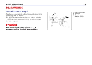 Manual do Proprietário 31
EQUIPAMENTOS
Trava da Coluna de Direção
Para travar a coluna de direção, gire o guidão totalmente
para a esquerda ou direita.
Em seguida, gire a chave de ignição (1) para a posição
“LOCK”, pressionando-a ao mesmo tempo. Remova a
chave em seguida.
c
Não gire a chave para a posição “LOCK”
enquanto estiver dirigindo a motocicleta.
(1)
(A)
(B)
(1) Chave de ignição
(A) Pressione
(B) Gire para a
posição “LOCK”
 