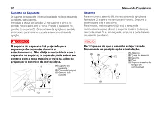 Manual do Proprietário32
Suporte do Capacete
O suporte do capacete (1) está localizado no lado esquerdo
da rabeta, sob assento.
Introduza a chave de ignição (2) no suporte e gire-a no
sentido horário para abrir a trava. Prenda o capacete no
gancho do suporte (3). Gire a chave de ignição no sentido
anti-horário para travar o suporte e remova a chave de
ignição.
c
O suporte do capacete foi projetado para
segurança do capacete durante o
estacionamento. Não dirija a motocicleta com o
capacete no suporte; o capacete pode entrar em
contato com a roda traseira e travá-la, além de
prejudicar o controle da motocicleta.
Assento
Para remover o assento (1), insira a chave de ignição na
fechadura (2) e gire-a no sentido anti-horário. Empurre o
assento para trás e para cima.
Para instalar, insira o gancho (3) sob o tanque de
combustível e o pino (4) sob o suporte traseiro do tanque
de combustível (5) e, em seguida, empurre a parte traseira
do assento para baixo.
a
Certifique-se de que o assento esteja travado
firmemente na posição após a instalação.
(1) Assento
(2) Trava do assento
(3) Gancho
(4) Pino
(5) Suporte traseiro do
tanque de
combustível
(1)
(2)
(5)
(3) (4)
(1) Suporte do
capacete
(2) Chave de ignição
(3) Gancho dos
suporte
(1)
(3) (2)
 