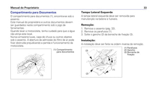 Compartimento para Documentos
O compartimento para documentos (1), encontra-se sob o
assento.
Este manual do proprietário e outros documentos devem
ser guardados neste compartimento sob o jogo de
ferramentas.
Quando lavar a motocicleta, tenha cuidado para que a água
não atinja este local.
Nunca armazene luvas, capa de chuva ou outros objetos
sob o assento. A abertura da admissão do filtro de ar pode
ficar obstruída prejudicando a partida e funcionamento da
motocicleta.
Tampa Lateral Esquerda
A tampa lateral esquerda deve ser removida para
manutenção na bateria e fusíveis.
Remoção:
1. Remova o assento (pág. 32).
2. Remova os parafusos (1).
3. Solte o gancho (2) da borracha de fixação (3).
Instalação:
A instalação deve ser feita na ordem inversa da remoção.
Manual do Proprietário 33
(1) Compartimento
para documentos
(1)
(1) Parafusos
(2) Gancho
(3) Borracha de
fixação
(2)
(3)
(1)
 