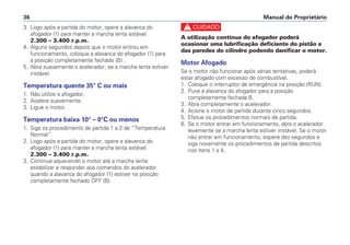 c
A utilização continua do afogador poderá
ocasionar uma lubrificação deficiente do pistão e
das paredes do cilindro podendo danificar o motor.
Motor Afogado
Se o motor não funcionar após várias tentativas, poderá
estar afogado com excesso de combustível.
1. Coloque o interruptor de emergência na posição (RUN).
2. Puxe a alavanca do afogador para a posição
completamente fechada B.
3. Abra completamente o acelerador.
4. Acione o motor de partida durante cinco segundos.
5. Efetue os procedimentos normais de partida.
6. Se o motor entrar em funcionamento, abra o acelerador
levemente se a marcha lenta estiver instável. Se o motor
não entrar em funcionamento, espere dez segundos e
siga novamente os procedimentos de partida descritos
nos itens 1 a 4.
Manual do Proprietário36
3. Logo após a partida do motor, opere a alavanca do
afogador (1) para manter a marcha lenta estável.
2.300 – 3.400 r.p.m.
4. Alguns segundos depois que o motor entrou em
funcionamento, coloque a alavanca do afogador (1) para
a posição completamente fechado (B) .
5. Abra suavemente o acelerador, se a marcha lenta estiver
instável.
Temperatura quente 35° C ou mais
1. Não utilize o afogador.
2. Acelere suavemente.
3. Ligue o motor.
Temperatura baixa 10° – 0°C ou menos
1. Siga os procedimento de partida 1 a 2 de “Temperatura
Normal”.
2. Logo após a partida do motor, opere a alavanca do
afogador (1) para manter a marcha lenta estável.
2.300 – 3.400 r.p.m.
3. Continue aquecendo o motor até a marcha lenta
estabilizar e responder aos comandos do acelerador
quando a alavanca do afogador (1) estiver na posição
completamente fechado OFF (B).
 