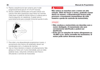 Manual do Proprietário38
5. Repita a seqüência do item anterior para mudar
progressivamente para 3ª, 4ª, 5ª e 6ª marchas.
6. Acione o pedal do câmbio para cima para colocar uma
marcha mais alta e pressione-o para reduzir as marchas.
Cada toque no pedal do câmbio efetua a mudança para a
marcha seguinte, em seqüência. O pedal retorna
automaticamente para a posição horizontal quando é solto.
7. Para obter uma desaceleração progressiva e suave, o
acionamento dos freios e do acelerador devem ser
coordenados com a mudança de marchas.
8. Use os freios dianteiro e traseiro simultaneamente. Não
aplique os freios com muita intensidade, pois as rodas
poderão travar, reduzindo a eficiência dos freios e
dificultando o controle da motocicleta.
c
Não reduza as marchas com o motor em alta
rotação. Além de forçar o motor, podendo causar
danos ao mesmo, a desaceleração brusca pode
provocar o travamento momentâneo da roda
traseira e perda do controle da motocicleta.
a
• Não conduza a motocicleta em descidas com o
motor desligado. A transmissão não será
corretamente lubrificada e poderá ser
danificada.
• Evite que as rotações do motor ultrapassem os
10.000 r.p.m. (faixa vermelha do tacômetro). O
motor pode sofrer diversas avarias.
 
