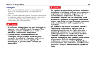 Frenagem
1. Para frear normalmente, acione os freios dianteiro e
traseiro de forma progressiva, enquanto reduz as
marchas.
2. Para uma desaceleração máxima, feche completamente
o acelerador e acione os freios dianteiro e traseiro com
mais força. Acione a embreagem antes que a
motocicleta pare completamente.
c
• A utilização independente do freio dianteiro ou
traseiro, reduz a eficiência da frenagem. Uma
frenagem extrema pode travar as rodas e
dificultar o controle da motocicleta.
• Procure sempre que possível reduzir a
velocidade e frear antes de entrar em uma
curva. Ao se reduzir a velocidade ou frear no
meio de uma curva, haverá o perigo de
derrapagem, o que dificulta o controle da
motocicleta.
c
• Ao conduzir a motocicleta em pistas molhadas,
sob chuva ou pistas de areia ou terra, reduz-se a
segurança para manobrar ou parar. Todos os
movimentos da motocicleta deverão ser
uniformes e seguros em tais condições. Uma
aceleração, frenagem ou manobra rápida pode
causar a perda de controle. Para sua segurança,
tenha muito cuidado ao frear, acelerar ou
manobrar.
• Ao enfrentar um declive acentuado, utilize o
freio motor, reduzindo as marchas com a
utilização intermitente dos freios dianteiro e
traseiro. O acionamento contínuo dos freios
pode superaquecê-los e reduzir sua eficiência.
• Conduzir a motocicleta com o pé direito
apoiado no pedal do freio traseiro, pode acionar
o interruptor do freio, dando uma falsa
indicação a outros motoristas. Pode também
superaquecer o freio, reduzindo sua eficiência e
provocar a redução da vida útil das sapatas do
freio.
Manual do Proprietário 39
 