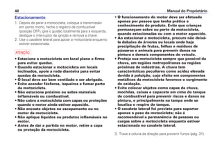 Estacionamento
1. Depois de parar a motocicleta, coloque a transmissão
em ponto morto, feche o registro de combustível
(posição OFF), gire o guidão totalmente para a esquerda,
desligue o interruptor da ignição e remova a chave.
2. Use o cavalete lateral para apoiar a motocicleta enquanto
estiver estacionada.
a
• Estacione a motocicleta em local plano e firme
para evitar quedas.
• Quando estacionar a motocicleta em locais
inclinados, apoie a roda dianteira para evitar
quedas da motocicleta.
• O local deve ser bem ventilado e ser abrigado.
• Evite acender fósforos, isqueiros e fumar perto
da motocicleta.
• Não estacione próximo ou sobre materiais
inflamáveis ou combustível.
• Não cubra a motocicleta com capas ou proteções
quando o motor ainda estiver aquecido.
• Não encoste objetos no escapamento ou no
motor da motocicleta.
• Não aplique líquidos ou produtos inflamáveis no
motor.
• Antes de dar a partida no motor, retire a capa
ou proteção da motocicleta.
• O funcionamento do motor deve ser efetuado
apenas por pessoa que tenha prática e
conhecimento do produto. Evite que crianças
permaneçam sobre ou perto da motocicleta,
quando estacionadas ou com o motor aquecido.
• Ao estacionar a motocicleta, procure não deixá-
la debaixo de árvores ou locais onde haja
precipitação de frutas, folhas e resíduos de
pássaros e animais para prevenir danos na
pintura e demais componentes do veículo.
• Proteja sua motocicleta sempre que possível da
chuva, em regiões metropolitanas ou regiões
próximas de indústrias. A chuva tem
características peculiares como acidez elevada
devido à poluição, cujo efeito em componentes
metálicos da motocicleta favorece o surgimento
de oxidação.
• Evite colocar objetos como capas de chuva,
mochilas, caixas e capacete em cima do tanque
de combustível para prevenir riscos e danos na
pintura, e principalmente na tampa onde se
localiza o respiro do tanque.
• O cavalete lateral foi previsto para suportar
apenas o peso da motocicleta; não é
recomendável a permanência de pessoas ou
cargas sobre a motocicleta enquanto estiver
estacionada no cavalete lateral.
3. Trave a coluna de direção para prevenir furtos (pág. 31).
Manual do Proprietário40
 