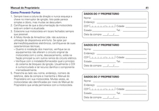 Como Prevenir Furtos
1. Sempre trave a coluna de direção e nunca esqueça a
chave no interruptor de ignição. Isto pode parece
simples e óbvio, mas muitas se descuidam.
2. Certifique-se de que a documentação da motocicleta
está em ordem e atualizada.
3. Estacione sua motocicleta em locais fechados sempre
que possível.
4. A Moto Honda da Amazônia Ltda. não autoriza a
utilização de dispositivos anti-furto. Se optar por
alarmes/bloqueadores eletrônicos, certifique-se de suas
características técnicas;
– Quanto à instalação dos mesmos, verifique se os
equipamentos não alteram o circuito original da
motocicleta com o corte, descascamento, solda na
fiação principal ou em outros ramos do circuito elétrico.
– Verifique com o instalador/fornecedor qual o princípio
do sistema de bloqueio da ignição. Usualmente o CDI
é curtocircuitado e tal recurso danifica o componente
irremediavelmente.
5. Preencha ao lado seu nome, endereço, número de
telefone, data da compra e mantenha o Manual do
Proprietário em sua motocicleta. Muitas vezes, as
motocicletas são identificadas por meio do Manual do
Proprietário que ainda permanece com a motocicleta.
Manual do Proprietário 41
DADOS DO 1º PROPRIETÁRIO
Nome: ___________________________________________
Endereço: ________________________________________
CEP: Cidade: _________________
Estado:___________________ Tel.: ___________________
Data da compra: ____/____/____
DADOS DO 2º PROPRIETÁRIO
Nome: ___________________________________________
Endereço: ________________________________________
CEP: Cidade: _________________
Estado:___________________ Tel.: ___________________
Data da compra: ____/____/____
DADOS DO 3º PROPRIETÁRIO
Nome: ___________________________________________
Endereço: ________________________________________
CEP: Cidade: _________________
Estado:___________________ Tel.: ___________________
Data da compra: ____/____/____
 