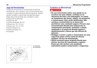 Jogo de Ferramentas
O jogo de ferramentas (1) encontra-se na caixa de
ferramentas, sob o assento. Com as ferramentas que
compõem o jogo é possível efetuar pequenos reparos,
ajustes simples e substituição de algumas peças.
Estas são as ferramentas que compõem o jogo:
• Estojo de ferramentas
• Chave de vela
• Chave sextavada, 24 mm
• Chave fixa, 10 x 12 mm
• Chave fixa, 14 x 17 mm
• Chave Phillips nº 2
• Chave de fenda nº 2
• Extensão
Cuidados na Manutenção
c
• Se sua motocicleta sofrer uma queda ou se
envolver em uma colisão, verifique se as
alavancas do freio e da embreagem, os cabos,
as mangueiras dos freios, cáliper, os acessórios
e outras peças vitais estão danificados. Não
conduza a motocicleta se os danos não
permitirem uma condução segura. Procure uma
concessionária Honda para inspecionar os
componentes principais, incluindo o chassi,
suspensão e as peças da direção quanto a
desalinhamento e danos que são difíceis de
detectar.
• Desligue o motor e apóie a motocicleta em uma
superfície plana e firme antes de efetuar
qualquer serviço de manutenção.
• Utilize somente peças originais Honda para
efetuar serviços de manutenção e reparos.
Peças que não tenham uma qualidade
equivalente podem comprometer a segurança.
Manual do Proprietário44
(1) Jogo de
ferramentas(1)
 