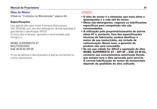 Óleo do Motor
(Observe “Cuidados na Manutenção” página 44).
Especificações
Use apenas óleo para motor 4 tempos Multiviscoso
SAE 20 W-50, com alto teor detergente, de boa qualidade e
que atenda a classificação API-SF.
O único óleo 4 tempos, aprovado e recomendado pela
Honda é o:
MOBIL SUPERMOTO 4T
MULTIVISCOSO
SAE 20 W-50 API-SF
O uso de aditivos é desnecessário e apenas aumentará os
custos operacionais.
a
• O óleo do motor é o elemento que mais afeta o
desempenho e a vida útil do motor.
• Óleos não-detergentes, vegetais ou lubrificantes
específicos para competição não são
recomendados.
• A utilização pelo proprietário/usuário de outros
óleos 4T e, portanto, fora das especificações
técnicas do fabricante, poderá danificar o
motor de sua motocicleta, em virtude de
carbonização. Nesse caso, a garantia do
produto não será concedida.
• Se em sua cidade for difícil a aquisição do óleo
MOBIL SUPERMOTO 4T – API SF – SAE 20 W-50,
contacte sua concessionária autorizada Honda,
que sempre terá o óleo aprovado para servi-lo.
A correta lubrificação do motor da motocicleta
depende da qualidade do óleo utilizado.
Manual do Proprietário 47
 