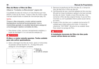 Óleo do Motor e Filtro de Óleo
(Observe “Cuidados na Manutenção” página 44)
A qualidade do óleo do motor é um dos fatores que mais
afetam a vida útil do motor. Troque o óleo do motor a cada
intervalo especificado na tabela de manutenção (pág. 42).
NOTA
Troque o óleo enquanto o motor estiver quente
(temperatura normal de funcionamento), com a
motocicleta apoiada no cavalete lateral para assegurar
uma drenagem rápida e completa do óleo.
1. Para drenar o óleo, remova a tampa/vareta medidora, o
bujão de drenagem (1) e a arruela de vedação (2).
c
O óleo e o motor estarão quentes. Tenha cuidado
para não sofrer queimaduras.
2. Após a drenagem do óleo do motor, apoie a motocicleta
na posição vertical durante 10 – 15 segundos para
assegurar uma drenagem completa.
3. Remova os parafusos do filtro de óleo (3), a tampa do
filtro de óleo (4) e o filtro de óleo (5).
4. Certifique-de de que o anel de vedação do filtro de óleo
(6) está em boas condições e aplique uma leve camada
de óleo do motor. Instale o novo filtro de óleo. Use
somente o filtro de óleo original Honda. O uso do filtro
incorreto ou com qualidade inferior pode causar danos
ao motor.
5. Instale o filtro de óleo com o vedador de borracha (7)
voltado para o lado externo do motor. A marca de
referência “OUT-SIDE” (8) próximo ao vedador deve
ficar visível na carcaça do filtro.
c
A instalação incorreta do filtro de óleo pode
causar sérios danos ao motor.
Manual do Proprietário48
(2)
(1)
(1) Bujão da
drenagem
(2) Arruela de vedação
 