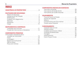Manual do Proprietário4
ÍNDICE
ASSISTÊNCIA AO PROPRIETÁRIO . . . . . . . . . . . . . . . . .6
PILOTAGEM COM SEGURANÇA
Regras de Segurança . . . . . . . . . . . . . . . . . . . . . . . . . . .7
Equipamentos de Proteção . . . . . . . . . . . . . . . . . . . . . .8
Modificações . . . . . . . . . . . . . . . . . . . . . . . . . . . . . . . . .8
Cuidados com Alagamentos . . . . . . . . . . . . . . . . . . . . . .8
Opcionais . . . . . . . . . . . . . . . . . . . . . . . . . . . . . . . . . . . .8
Acessórios . . . . . . . . . . . . . . . . . . . . . . . . . . . . . . . . . . .9
Cargas . . . . . . . . . . . . . . . . . . . . . . . . . . . . . . . . . . . . .10
INSTRUMENTOS E CONTROLES
Localização dos Controles . . . . . . . . . . . . . . . . . . . . . .11
Função dos Instrumentos e Indicadores . . . . . . . . . . .14
COMPONENTES PRINCIPAIS
(Informações necessárias para a
utilização da motocicleta) . . . . . . . . . . . . . . . . . . . . . . .19
Freios . . . . . . . . . . . . . . . . . . . . . . . . . . . . . . . . . . . . . .19
Embreagem . . . . . . . . . . . . . . . . . . . . . . . . . . . . . . . . .21
Registro de Combustível . . . . . . . . . . . . . . . . . . . . . . .23
Óleo do Motor . . . . . . . . . . . . . . . . . . . . . . . . . . . . . . .25
Pneus sem Câmara . . . . . . . . . . . . . . . . . . . . . . . . . . .26
COMPONENTES INDIVIDUAIS ESSENCIAIS
Interruptor de Ignição . . . . . . . . . . . . . . . . . . . . . . . . . .29
Interruptores do Guidão Direito . . . . . . . . . . . . . . . . . .30
Interruptores do Guidão Esquerdo . . . . . . . . . . . . . . . .30
EQUIPAMENTOS
Trava da Coluna de Direção . . . . . . . . . . . . . . . . . . . . .31
Suporte do Capacete . . . . . . . . . . . . . . . . . . . . . . . . . .32
Assento . . . . . . . . . . . . . . . . . . . . . . . . . . . . . . . . . . . .32
Compartimento para Documentos . . . . . . . . . . . . . . . .33
Tampa Lateral Esquerda . . . . . . . . . . . . . . . . . . . . . . . .33
FUNCIONAMENTO
Inspeção Antes do Uso . . . . . . . . . . . . . . . . . . . . . . . .34
Partida do Motor . . . . . . . . . . . . . . . . . . . . . . . . . . . . . .35
Cuidados para Amaciar o Motor . . . . . . . . . . . . . . . . . .37
Condução da Motocicleta . . . . . . . . . . . . . . . . . . . . . . .37
Frenagem . . . . . . . . . . . . . . . . . . . . . . . . . . . . . . . . . . .39
Estacionamento . . . . . . . . . . . . . . . . . . . . . . . . . . . . . .40
Como Prevenir Furtos . . . . . . . . . . . . . . . . . . . . . . . . .41
 