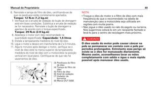 6. Reinstale a tampa do filtro de óleo, certificando-se de
que os parafusos estão corretamente apertados.
Torque: 12 N.m (1,2 kg.m)
7. Verifique se a arruela de vedação do bujão de drenagem
está em boas condições. Substitua a arruela de vedação
se for necessário. Reinstale o bujão de drenagem e
aperte-o de acordo com o torque especificado.
Torque: 29 N.m (2.9 kg.m)
8. Abasteça o motor com óleo recomendado na
quantidade especificada. Capacidade: 1,5 litros
9. Instale a tampa/vareta medidora do nível de óleo.
10. Ligue o motor e deixe-o em marcha lenta de 2 a 3 minutos.
11. Alguns minutos após desligar o motor, verifique se o
nível de óleo está na marca superior da tampa/vareta
medidora do nível de óleo com a motocicleta na posição
vertical em local plano. Certifique-se de que não há
vazamentos de óleo.
NOTA
• Troque o óleo do motor e o filtro de óleo com mais
freqüência do que o recomendado na tabela de
manutenção caso a motocicleta seja utilizada em
regiões com muita poeira.
• Não jogue o óleo usado no ralo do esgoto ou na terra.
Nós sugerimos colocá-lo em um recipiente fechado e
levá-lo para o centro de reciclagem mais próximo.
c
O óleo usado do motor pode causar câncer na
pele se permanecer em contato com a pele por
períodos prolongados. Entretanto esse perigo só
existe se o óleo for manuseado diariamente.
Mesmo assim, aconselhamos lavar as mãos
completamente com sabão e água o mais rápido
possível após manusear óleo usado.
Manual do Proprietário 49
(3) Parafusos do filtro
de óleo
(4) Tampa do filtro de
óleo
(5) Filtro de óleo
(6) Anel de vedação
(7) Vedador de
borracha
(8) Marca OUT-SIDE
(8)
(7) (5) (6)
(4)
(3)
 