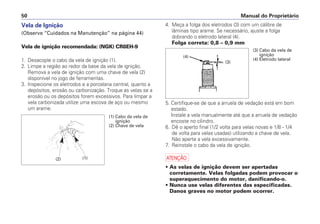 Vela de Ignição
(Observe “Cuidados na Manutenção” na página 44)
Vela de ignição recomendada: (NGK) CR8EH-9
1. Desacople o cabo da vela de ignição (1).
2. Limpe a região ao redor da base da vela de ignição.
Remova a vela de ignição com uma chave de vela (2)
disponível no jogo de ferramentas.
3. Inspecione os eletrodos e a porcelana central, quanto a
depósitos, erosão ou carbonização. Troque as velas se a
erosão ou os depósitos forem excessivos. Para limpar a
vela carbonizada utilize uma escova de aço ou mesmo
um arame.
4. Meça a folga dos eletrodos (3) com um cálibre de
lâminas tipo arame. Se necessário, ajuste a folga
dobrando o eletrodo lateral (4).
Folga correta: 0,8 – 0,9 mm
5. Certifique-se de que a arruela de vedação está em bom
estado.
Instale a vela manualmente até que a arruela de vedação
encoste no cilindro.
6. Dê o aperto final (1/2 volta para velas novas e 1/8 - 1/4
de volta para velas usadas) utilizando a chave de vela.
Não aperte a vela excessivamente.
7. Reinstale o cabo da vela de ignição.
a
• As velas de ignição devem ser apertadas
corretamente. Velas folgadas podem provocar o
superaquecimento do motor, danificando-o.
• Nunca use velas diferentes das especificadas.
Danos graves no motor podem ocorrer.
Manual do Proprietário50
(2) (1)
(1) Cabo da vela de
ignição
(2) Chave de vela
(4)
(3)
(3) Cabo da vela de
ignição
(4) Eletrodo lateral
 