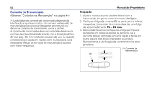 Corrente de Transmissão
(Observe “Cuidados na Manutenção” na página 44)
A durabilidade da corrente de transmissão depende da
lubrificação e ajustes corretos. Um serviço inadequado de
manutenção pode provocar desgastes prematuros ou
danos na corrente de transmissão, coroa e pinhão.
A corrente de transmissão deve ser verificada diariamente
e a manutenção efetuada de acordo com a Inspeção Antes
do Uso (pág. 34). Em condições severas de uso, ou quando
a motocicleta é usada em regiões com muita poeira, será
necessário efetuar os serviços de manutenção e ajustes
com maior freqüência.
Inspeção
1. Apoie a motocicleta no cavalete lateral com a
transmissão em ponto morto e o motor desligado.
2. Verifique a folga da corrente (1) na parte central inferior,
movendo-a com a mão. A corrente deve ter uma folga
de aproximadamente 15 – 25 mm.
3. Gire a roda traseira e verifique se a folga permanece
constante em todos os pontos da corrente. Se a
corrente estiver com folga em uma região e tensa em
outra, alguns elos estão engripados ou presos.
Normalmente a lubrificação da corrente elimina esse
problema.
Manual do Proprietário52
(1) Corrente de
transmissão
(1)
 