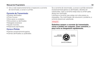 4. Gire a roda traseira lentamente e inspecione a corrente
de transmissão, a coroa e o pinhão
Corrente de Transmissão
• Roletes danificados
• Pinos frouxos
• Elos secos ou oxidados
• Elos presos ou danificados
• Desgaste excessivo
• Ajuste incorreto
• Retentores danificados
Coroa e Pinhão
• Dentes excessivamente gastos
• Dentes danificados ou quebrados
Se a corrente de transmissão, a coroa e o pinhão estiverem
excessivamente gastos ou danificados, deverão ser
substituídos. Caso a corrente esteja seca ou enferrujada,
deverá ser lubrificada.
Lubrifique a corrente caso esteja com elos presos ou
engripados. Se a lubrificação não solucionar o problema, a
corrente deverá ser substituída.
a
Substitua sempre a corrente de transmissão,
coroa e pinhão em conjunto. Caso contrário, a
peça nova se desgastará rapidamente.
Manual do Proprietário 53
 